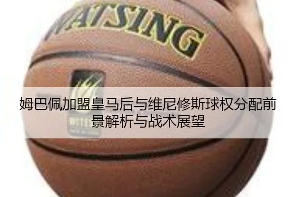 姆巴佩加盟皇马后与维尼修斯球权分配前景解析与战术展望
