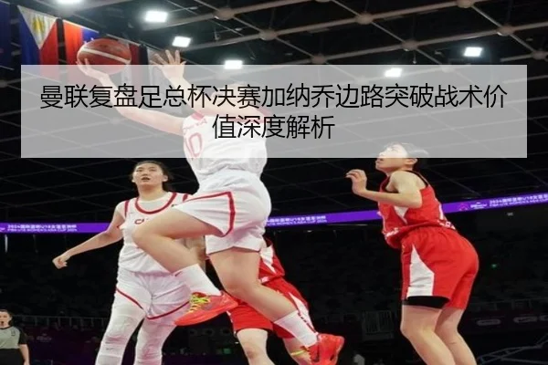 曼联复盘足总杯决赛加纳乔边路突破战术价值深度解析
