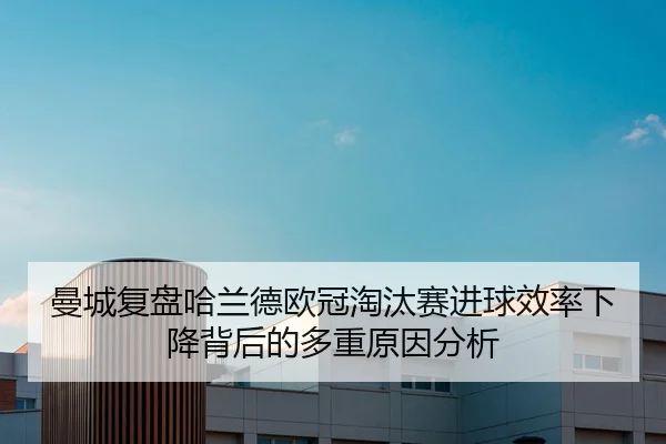 曼城复盘哈兰德欧冠淘汰赛进球效率下降背后的多重原因分析
