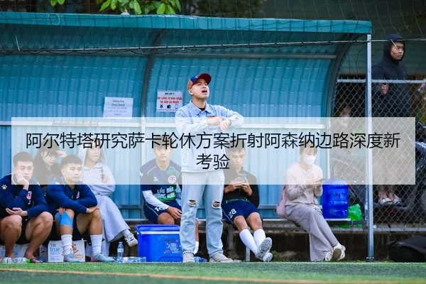 阿尔特塔研究萨卡轮休方案折射阿森纳边路深度新考验