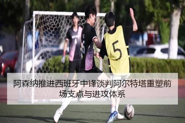 阿森纳推进西班牙中锋谈判阿尔特塔重塑前场支点与进攻体系