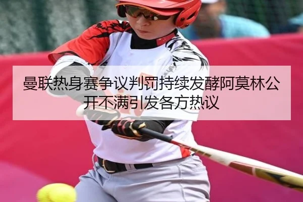 曼联热身赛争议判罚持续发酵阿莫林公开不满引发各方热议